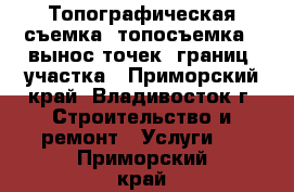 Топографическая съемка (топосъемка), вынос точек (границ) участка - Приморский край, Владивосток г. Строительство и ремонт » Услуги   . Приморский край